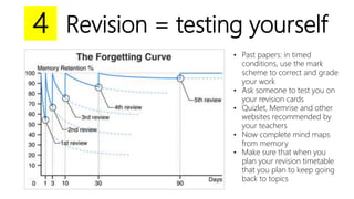 Revision = testing yourself
• Past papers: in timed
conditions, use the mark
scheme to correct and grade
your work
• Ask someone to test you on
your revision cards
• Quizlet, Memrise and other
websites recommended by
your teachers
• Now complete mind maps
from memory
• Make sure that when you
plan your revision timetable
that you plan to keep going
back to topics
4
 
