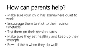 How can parents help?
• Make sure your child has somewhere quiet to
work
• Encourage them to stick to their revision
timetable
• Test them on their revision cards
• Make sure they eat healthily and keep up their
strength
• Reward them when they do well!
 