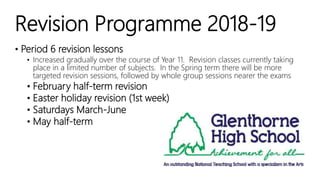 Revision Programme 2018-19
• Period 6 revision lessons
• Increased gradually over the course of Year 11. Revision classes currently taking
place in a limited number of subjects. In the Spring term there will be more
targeted revision sessions, followed by whole group sessions nearer the exams
• February half-term revision
• Easter holiday revision (1st week)
• Saturdays March-June
• May half-term
 