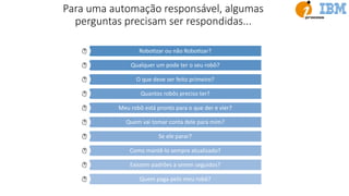 Para uma automação responsável, algumas
perguntas precisam ser respondidas...
RoboUzar ou não RoboUzar?
Qualquer um pode ter o seu robô?
O que deve ser feito primeiro?
Quantos robôs preciso ter?
Meu robô está pronto para o que der e vier?
Quem vai tomar conta dele para mim?
Se ele parar?
Como mantê-lo sempre atualizado?
Existem padrões a serem seguidos?
Quem paga pelo meu robô?
 