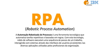 RPA(Robotic Process Automation)
A Automação Robotizada de Processos é uma ferramenta tecnológica que
automatiza tarefas repetitivas e baseadas em regras. Com esta tecnologia,
robôs de software executam uma sequência de passos de um trabalho,
interagindo com sistemas através das interfaces de usuários já existentes nas
diversas aplicações utilizadas pelos profissionais da organização.
 