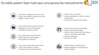 § Acessar sites na internet
§ Acessar aplicações na nuvem e realizar
autenEcação
§ Preencher e submeter formulários
§ Monitorar a chegada de novos e-mails
§ Extrair informações e anexos de e-mails
§ Redigir e enviar e-mails
§ Criar, alterar, excluir pastas e arquivos
§ Navegar em estruturas de pastas
§ Compactar arquivos e pastas
§ Realizar cliques e duplo-cliques
§ Realizar digitação e combinação de
teclas de atalho
§ Criar, editar, salvar planilhas excel
§ Aplicar fórmulas e formatações
§ Gerar gráficos e relatórios
§ Criar, editar, salvar documentos word
§ Aplicar formatações e objetos
§ Transformar para outros formatos
§ Abrir janelas e executar aplicações
§ Realizar autenticação segura
§ Acionar menus, preencher formulários e
realizar consultas em aplicações
§ Executar comandos
§ Acionar DLL e APIs
Os robôs podem fazer tudo que uma pessoa faz manualmente
 
