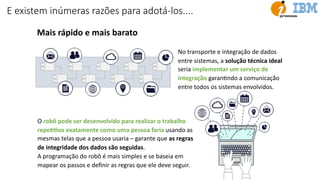 E existem inúmeras razões para adotá-los....
Mais rápido e mais barato
No transporte e integração de dados
entre sistemas, a solução técnica ideal
seria implementar um serviço de
integração garanUndo a comunicação
entre todos os sistemas envolvidos.
O robô pode ser desenvolvido para realizar o trabalho
repeJJvo exatamente como uma pessoa faria usando as
mesmas telas que a pessoa usaria – garante que as regras
de integridade dos dados são seguidas.
A programação do robô é mais simples e se baseia em
mapear os passos e deﬁnir as regras que ele deve seguir.
 