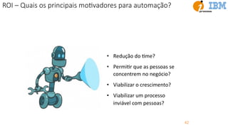 42
ROI – Quais os principais moEvadores para automação?
• Redução do Ume?
• PermiUr que as pessoas se
concentrem no negócio?
• Viabilizar o crescimento?
• Viabilizar um processo
inviável com pessoas?
 