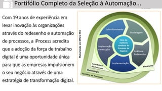 Serviços em BPM
Portifólio Completo da Seleção à Automação...
MaturidadeemBPM/RPA
Com 19 anos de experiência em
levar inovação às organizações
através do redesenho e automação
de processos, a iProcess acredita
que a adoção da força de trabalho
digital é uma oportunidade única
para que as empresas impulsionem
o seu negócio através de uma
estratégia de transformação digital.
 