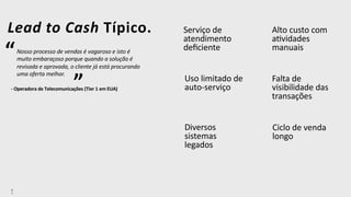 6
7
Serviço de
atendimento
deﬁciente
Falta de
visibilidade das
transações
Diversos
sistemas
legados
Ciclo de venda
longo
Lead to Cash Típico.
“Nosso processo de vendas é vagaroso e isto é
muito embaraçoso porque quando a solução é
revisada e aprovada, o cliente já está procurando
uma oferta melhor.
- Operadora de Telecomunicações (Tier 1 em EUA)”
Alto custo com
aUvidades
manuais
Uso limitado de
auto-serviço
 
