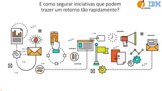 E como segurar iniciativas que podem
trazer um retorno tão rapidamente?
 