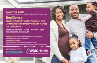 Wednesday, November 13, 2019 / 8:30 a.m. – 4 p.m.
DoubleTree Hotel, Tarrytown, NY
SAVE THE DATE
18th Annual Regional Perinatal Public Health Conference
Resilience
Supporting Individuals, Families, and
Communities to Improve Health Across
the Lifecourse
www.CHRFoundation.net
CHILDREN’S HEALTH & RESEARCH
F O U N D AT I O N , I N C
PRESENTED BY: The Children’s Health & Research Foundation, Inc.,
Student Assistance Services Corporation
CONFERENCE CO-CHAIRS:
Regional Perinatal Center at Westchester Medical Center,
Maternal-Infant Services Network and Lower Hudson Valley Perinatal Network
 