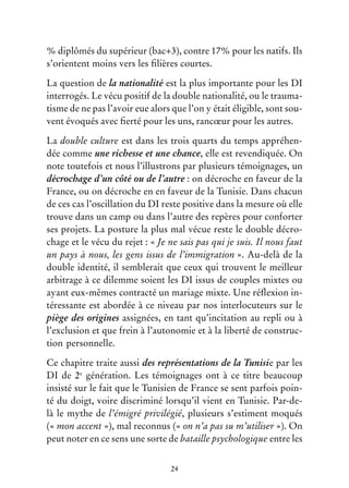 24
% diplômés du supérieur (bac+3), contre 17% pour les natifs. Ils
s’orientent moins vers les filières courtes.
La question de la nationalité est la plus importante pour les DI
interrogés. Le vécu positif de la double nationalité, ou le trauma-
tisme de ne pas l’avoir eue alors que l’on y était éligible, sont sou-
vent évoqués avec fierté pour les uns, rancœur pour les autres.
La double culture est dans les trois quarts du temps appréhen-
dée comme une richesse et une chance, elle est revendiquée. On
note toutefois et nous l’illustrons par plusieurs témoignages, un
décrochage d’un côté ou de l’autre : on décroche en faveur de la
France, ou on décroche en en faveur de la Tunisie. Dans chacun
de ces cas l’oscillation du DI reste positive dans la mesure où elle
trouve dans un camp ou dans l’autre des repères pour conforter
ses projets. La posture la plus mal vécue reste le double décro-
chage et le vécu du rejet : « Je ne sais pas qui je suis. Il nous faut
un pays à nous, les gens issus de l’immigration ». Au-delà de la
double identité, il semblerait que ceux qui trouvent le meilleur
arbitrage à ce dilemme soient les DI issus de couples mixtes ou
ayant eux-mêmes contracté un mariage mixte. Une réflexion in-
téressante est abordée à ce niveau par nos interlocuteurs sur le
piège des origines assignées, en tant qu’incitation au repli ou à
l’exclusion et que frein à l’autonomie et à la liberté de construc-
tion personnelle.
Ce chapitre traite aussi des représentations de la Tunisie par les
DI de 2e
génération. Les témoignages ont à ce titre beaucoup
insisté sur le fait que le Tunisien de France se sent parfois poin-
té du doigt, voire discriminé lorsqu’il vient en Tunisie. Par-de-
là le mythe de l’émigré privilégié, plusieurs s’estiment moqués
(« mon accent »), mal reconnus (« on n’a pas su m’utiliser »). On
peut noter en ce sens une sorte de bataille psychologique entre les
 