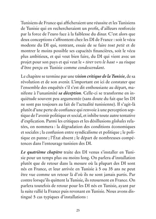 25
Tunisiens de France qui afficheraient une réussite et les Tunisiens
de Tunisie qui en rechercheraient un profit, d’ailleurs renforcée
par la force de l’euro face à la faiblesse du dinar. C’est alors que
deux conceptions s’affrontent chez les DI de France : soit le vécu
modeste du DI qui, rentrant, essaie de se faire tout petit et de
montrer le moins possible ses capacités financières, soit le vécu
plus ambitieux, et qui veut bien faire, du DI qui vient avec un
projet pour son pays et qui veut le « tirer vers le haut » au risque
d’être perçu en Tunisie comme condescendant.
Le chapitre se termine par une vision critique de la Tunisie, de sa
révolution et de son avenir. L’important est ici de constater que
l’ensemble des enquêtés s’il s’est dit enthousiaste au départ, ma-
nifeste à l’unanimité sa déception. Celle-ci se transforme en in-
quiétude souvent peu argumentée (sans doute du fait que les DI
ne sont pas toujours au fait de l’actualité tunisienne). Il s’agit-là
plutôt d’une perte de confiance qui renvoie à une perception sep-
tique de l’avenir politique et social, et inhibe toute autre tentative
d’explication. Parmi les critiques et les désillusions globales rela-
tées, on nommera : la dégradation des conditions économiques
et sociales ; la confusion entre syndicalisme et politique ; le poli-
tique en panne ; l’État absent ; le départ de nombreuses compé-
tences dans l’entourage tunisien des DI.
Le quatrième chapitre traite des DI venus s’installer en Tuni-
sie pour un temps plus ou moins long. On parlera d’installation
plutôt que de retour dans la mesure où la plupart des DI sont
nés en France, et leur arrivée en Tunisie à 5 ou 35 ans ne peut
être vue comme un retour là d’où ils ne sont jamais partis. Par
contre lorsqu’ils quittent la Tunisie, ils retournent en France. On
parlera toutefois de retour pour les DI nés en Tunisie, ayant par
la suite rallié la France puis revenant en Tunisie. Nous avons dis-
tingué 5 cas typiques d’installations :
 