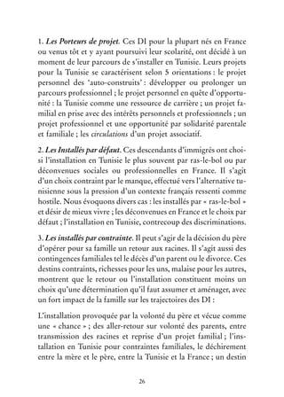 26
1. Les Porteurs de projet. Ces DI pour la plupart nés en France
ou venus tôt et y ayant poursuivi leur scolarité, ont décidé à un
moment de leur parcours de s’installer en Tunisie. Leurs projets
pour la Tunisie se caractérisent selon 5 orientations : le projet
personnel des ‘auto-construits’ : développer ou prolonger un
parcours professionnel ; le projet personnel en quête d’opportu-
nité : la Tunisie comme une ressource de carrière ; un projet fa-
milial en prise avec des intérêts personnels et professionnels ; un
projet professionnel et une opportunité par solidarité parentale
et familiale ; les circulations d’un projet associatif.
2. Les Installés par défaut. Ces descendants d’immigrés ont choi-
si l’installation en Tunisie le plus souvent par ras-le-bol ou par
déconvenues sociales ou professionnelles en France. Il s’agit
d’un choix contraint par le manque, effectué vers l’alternative tu-
nisienne sous la pression d’un contexte français ressenti comme
hostile. Nous évoquons divers cas : les installés par « ras-le-bol »
et désir de mieux vivre ; les déconvenues en France et le choix par
défaut ; l’installation en Tunisie, contrecoup des discriminations.
3. Les installés par contrainte. Il peut s’agir de la décision du père
d’opérer pour sa famille un retour aux racines. Il s’agit aussi des
contingences familiales tel le décès d’un parent ou le divorce. Ces
destins contraints, richesses pour les uns, malaise pour les autres,
montrent que le retour ou l’installation constituent moins un
choix qu’une détermination qu’il faut assumer et aménager, avec
un fort impact de la famille sur les trajectoires des DI :
L’installation provoquée par la volonté du père et vécue comme
une « chance » ; des aller-retour sur volonté des parents, entre
transmission des racines et reprise d’un projet familial ; l’ins-
tallation en Tunisie pour contraintes familiales, le déchirement
entre la mère et le père, entre la Tunisie et la France ; un destin
 