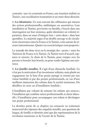 27
contraint : une vie construite en France, une insertion réalisée en
Tunisie ; une socialisation traumatisée et un entre-deux déraciné.
4. Les Identitaires. Ce sont souvent des célibataires qui mènent
des actions professionnelles, médiatiques ou associatives. Leur
installation en Tunisie, provisoire ou durable, s’inscrit dans une
interrogation sur leur existence, quête identitaire ou volonté ré-
paratrice, dans un souci d’intégrer leur « entre-deux » dans leur
quotidien. La majorité argue d’un double ancrage et de circula-
tions récurrentes entre la France et la Tunisie, voire autour de ré-
seaux internationaux. Quatre cas caractéristiques sont proposés :
Le nomade des deux rives ou la stratégie des « ponts » entre les
Tunisiens de France et la Tunisie ; la Tunisie terre d’accueil, rup-
tures et retours ; le choix de la Tunisie, pour rompre avec les
parents et boucler leur boucle, ou pour rendre légitime une exis-
tence.
5. Les familles installées. Il s’agit d’une démarche familiale. Ce
n’est pas la motivation d’un investisseur solitaire, mais plutôt un
engagement sur la base d’un projet partagé et orienté par une
vision familiale et par des projets professionnels, en vue d’une
meilleure immersion des enfants dans la société tunisienne. On
détaillera ici trois cas d’installation familiale :
L’installation par volonté de ramener les enfants aux sources ;
l’installation qui combine raison professionnelle et choix éduca-
tifs ; L’installation pour accompagner son enfant et développer
son projet professionnel.
La dernière partie de ce chapitre est consacrée au traitement
transversal des réponses des enquêtés installés, aux questions de
langue, de famille et identités ainsi que des représentations de la
révolution tunisienne et de l’avenir de la Tunisie.
 