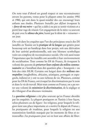 28
On note tout d’abord un grand respect et une reconnaissance
envers les parents, venus pour la plupart entre les années 1950
et 1980, qui ont dans la quasi-totalité des cas encouragé leurs
enfants aux études. Plusieurs Installés par défaut évoquent la
« force de ma mère » qui les a aidés à ne pas se sentir victimes et a
porté leur rage de réussir. Cet engagement de la mère va souvent
de pair avec le silence du père, hanté par le désir de « retourner »
un jour.
On voit dans les enquêtes que l’un des principaux soucis des DI
installés en Tunisie est la pratique de la langue qui génère pour
beaucoup soit un handicap dans leur projet, soit une dérivation
de leur activité professionnelle, soit une blessure symbolique
voire un complexe de reconnaissance sociale. On voit aussi toute
l’importance que les installés ont accordée à leur environnement
de socialisation. Tout comme les DI de France, ils évoquent la
volonté des parents de préserver leurs enfants du milieu commu-
nautaire en s’installant dans des quartiers plus « bourgeois » ou
loin des cités HLM. Certains ont baigné dans des milieux cos-
mopolites (maghrébins, africains, asiatiques, portugais et espa-
gnols, italiens) et y ont vu une richesse de vie. Plusieurs, comme
pour les DI de France, ont évoqué les discriminations par le nom
et dans la vie de travail. Mais tout comme en France, on a pu no-
ter une volonté de minimiser la discrimination, de la négliger et
de s’éloigner d’un discours victimaire.
La question religieuse a été plus souvent qu’en France abordée
par les enquêtés. La plupart pratiquent en Tunisie à leur façon,
selon plusieurs cas de figure : les religieux, pour lesquels la reli-
gion tient une place importante et a motivé le départ de France ;
les pratiquants de tradition, pour lesquels la religion est une
transmission familiale marquée par les moments de fêtes et re-
trouvailles ; les pratiquants pour soi en font une affaire de liber-
 