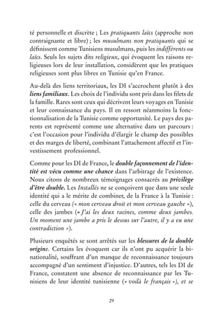 29
té personnelle et discrète ; Les pratiquants laïcs (approche non
contraignante et libre) ; les musulmans non pratiquants qui se
définissent comme Tunisiens musulmans, puis les indifférents ou
laïcs. Seuls les sujets dits religieux, qui évoquent les raisons re-
ligieuses lors de leur installation, considèrent que les pratiques
religieuses sont plus libres en Tunisie qu’en France.
Au-delà des liens territoriaux, les DI s’accrochent plutôt à des
liens familiaux. Les choix de l’individu sont pris dans les filets de
la famille. Rares sont ceux qui décrivent leurs voyages en Tunisie
et leur connaissance du pays. Il en ressort néanmoins la fonc-
tionnalisation de la Tunisie comme opportunité. Le pays des pa-
rents est représenté comme une alternative dans un parcours :
c’est l’occasion pour l’individu d’élargir le champ des possibles
et des marges de liberté, combinant l’attachement affectif et l’in-
vestissement professionnel.
Comme pour les DI de France, le double façonnement de l’iden-
tité est vécu comme une chance dans l’arbitrage de l’existence.
Nous citons de nombreux témoignages consacrés au privilège
d’être double. Les Installés ne se conçoivent que dans une seule
identité qui a le mérite de combiner, de la France à la Tunisie :
celle du cerveau (« mon cerveau droit et mon cerveau gauche »),
celle des jambes (« J’ai les deux racines, comme deux jambes.
Un moment une jambe a pris le dessus sur l’autre, il y a eu une
contradiction »).
Plusieurs enquêtés se sont arrêtés sur les blessures de la double
origine. Certains les évoquent car ils n’ont pu acquérir la bi-
nationalité, souffrant d’un manque de reconnaissance toujours
accompagné d’un sentiment d’injustice. D’autres, tels les DI de
France, constatent une absence de reconnaissance par les Tu-
nisiens de leur identité tunisienne (« voilà le français »), et se
 