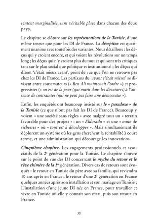 30
sentent marginalisés, sans véritable place dans chacun des deux
pays.
Le chapitre se clôture sur les représentations de la Tunisie, d’une
même teneur que pour les DI de France. La déception est quasi-
ment unanime avec toutefois des variantes. Nous détaillons : les dé-
çus qui y croient encore, et qui voient les révolutions sur un temps
long ; les déçus qui n’y croient plus du tout et qui sont très critiques
tant sur le plan social que politique et institutionnel ; les déçus qui
disent ‘c’était mieux avant’, point de vue que l’on ne retrouve pas
chez les DI de France. Les partisans du ‘avant c’était mieux’ se di-
visent entre conservateurs (« Ben Ali maintenait l’ordre ») et pro-
gressistes (« on est de la peur (qui murit dans les dictatures) à l’ab-
sence de contraintes (qui ne peut pas faire une démocratie »).
Enfin, les enquêtés ont beaucoup insisté sur le « paradoxe » de
la Tunisie (ce que n’ont pas fait les DI de France). Beaucoup y
voient « une société sans règles » avec malgré tout un « terrain
favorable pour des projets » : un « Eldorado » et une « mine de
richesses » où « tout est à développer ». Mais simultanément ils
déplorent un système où les gens cherchent la rentabilité à court
terme, et une administration qui décourage les innovations.
Cinquième chapitre. Les engagements professionnels et asso-
ciatifs de la 2e
génération pour la Tunisie. Le chapitre s’ouvre
sur le point de vue des DI concernant le mythe du retour et le
rêve chimère de la 1re
génération. Divers cas de retours sont évo-
qués : le retour en Tunisie du père avec sa famille, qui reviendra
10 ans après en France ; le retour d’une 2e
génération en France
quelques années après son installation et son mariage en Tunisie ;
L’installation d’une jeune DI née en France, pour travailler et
vivre en Tunisie où elle y connait son mari, puis son retour en
France.
 