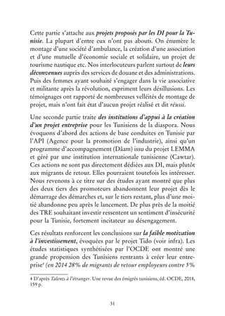 31
Cette partie s’attache aux projets proposés par les DI pour la Tu-
nisie. La plupart d’entre eux n’ont pas abouti. On énumère le
montage d’une société d’ambulance, la création d’une association
et d’une mutuelle d’économie sociale et solidaire, un projet de
tourisme nautique etc. Nos interlocuteurs parlent surtout de leurs
déconvenues auprès des services de douane et des administrations.
Puis des femmes ayant souhaité s’engager dans la vie associative
et militante après la révolution, expriment leurs désillusions. Les
témoignages ont rapporté de nombreuses velléités de montage de
projet, mais n’ont fait état d’aucun projet réalisé et dit réussi.
Une seconde partie traite des institutions d’appui à la création
d’un projet entreprise pour les Tunisiens de la diaspora. Nous
évoquons d’abord des actions de base conduites en Tunisie par
l’API (Agence pour la promotion de l’industrie), ainsi qu’un
programme d’accompagnement (Dâam) issu du projet LEMMA
et géré par une institution internationale tunisienne (Cawtar).
Ces actions ne sont pas directement dédiées aux DI, mais plutôt
aux migrants de retour. Elles pourraient toutefois les intéresser.
Nous revenons à ce titre sur des études ayant montré que plus
des deux tiers des promoteurs abandonnent leur projet dès le
démarrage des démarches et, sur le tiers restant, plus d’une moi-
tié abandonne peu après le lancement. De plus près de la moitié
des TRE souhaitant investir ressentent un sentiment d’insécurité
pour la Tunisie, fortement incitateur au désengagement.
Ces résultats renforcent les conclusions sur la faible motivation
à l’investissement, évoquées par le projet Tido (voir infra). Les
études statistiques synthétisées par l’OCDE ont montré une
grande propension des Tunisiens rentrants à créer leur entre-
prise4
(en 2014 28% de migrants de retour employeurs contre 5%
4 D’après Talents à l’étranger. Une revue des émigrés tunisiens, éd. OCDE, 2018,
159 p.
 