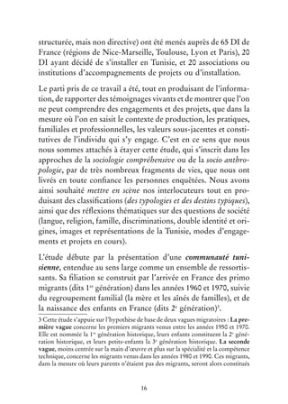 16
structurée, mais non directive) ont été menés auprès de 65 DI de
France (régions de Nice-Marseille, Toulouse, Lyon et Paris), 20
DI ayant décidé de s’installer en Tunisie, et 20 associations ou
institutions d’accompagnements de projets ou d’installation.
Le parti pris de ce travail a été, tout en produisant de l’informa-
tion, de rapporter des témoignages vivants et de montrer que l’on
ne peut comprendre des engagements et des projets, que dans la
mesure où l’on en saisit le contexte de production, les pratiques,
familiales et professionnelles, les valeurs sous-jacentes et consti-
tutives de l’individu qui s’y engage. C’est en ce sens que nous
nous sommes attachés à étayer cette étude, qui s’inscrit dans les
approches de la sociologie compréhensive ou de la socio anthro-
pologie, par de très nombreux fragments de vies, que nous ont
livrés en toute confiance les personnes enquêtées. Nous avons
ainsi souhaité mettre en scène nos interlocuteurs tout en pro-
duisant des classifications (des typologies et des destins typiques),
ainsi que des réflexions thématiques sur des questions de société
(langue, religion, famille, discriminations, double identité et ori-
gines, images et représentations de la Tunisie, modes d’engage-
ments et projets en cours).
L’étude débute par la présentation d’une communauté tuni-
sienne, entendue au sens large comme un ensemble de ressortis-
sants. Sa filiation se construit par l’arrivée en France des primo
migrants (dits 1re
génération) dans les années 1960 et 1970, suivie
du regroupement familial (la mère et les aînés de familles), et de
la naissance des enfants en France (dits 2e
génération)3
.
3 Cette étude s’appuie sur l’hypothèse de base de deux vagues migratoires : La pre-
mière vague concerne les premiers migrants venus entre les années 1950 et 1970.
Elle est nommée la 1re
génération historique, leurs enfants constituent la 2e
géné-
ration historique, et leurs petits-enfants la 3e
génération historique. La seconde
vague, moins centrée sur la main d’œuvre et plus sur la spécialité et la compétence
technique, concerne les migrants venus dans les années 1980 et 1990. Ces migrants,
dans la mesure où leurs parents n’étaient pas des migrants, seront alors constitués
 