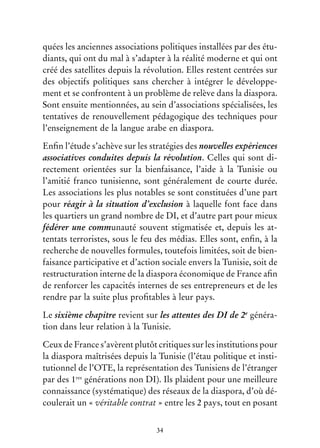 34
quées les anciennes associations politiques installées par des étu-
diants, qui ont du mal à s’adapter à la réalité moderne et qui ont
créé des satellites depuis la révolution. Elles restent centrées sur
des objectifs politiques sans chercher à intégrer le développe-
ment et se confrontent à un problème de relève dans la diaspora.
Sont ensuite mentionnées, au sein d’associations spécialisées, les
tentatives de renouvellement pédagogique des techniques pour
l’enseignement de la langue arabe en diaspora.
Enfin l’étude s’achève sur les stratégies des nouvelles expériences
associatives conduites depuis la révolution. Celles qui sont di-
rectement orientées sur la bienfaisance, l’aide à la Tunisie ou
l’amitié franco tunisienne, sont généralement de courte durée.
Les associations les plus notables se sont constituées d’une part
pour réagir à la situation d’exclusion à laquelle font face dans
les quartiers un grand nombre de DI, et d’autre part pour mieux
fédérer une communauté souvent stigmatisée et, depuis les at-
tentats terroristes, sous le feu des médias. Elles sont, enfin, à la
recherche de nouvelles formules, toutefois limitées, soit de bien-
faisance participative et d’action sociale envers la Tunisie, soit de
restructuration interne de la diaspora économique de France afin
de renforcer les capacités internes de ses entrepreneurs et de les
rendre par la suite plus profitables à leur pays.
Le sixième chapitre revient sur les attentes des DI de 2e
généra-
tion dans leur relation à la Tunisie.
Ceux de France s’avèrent plutôt critiques sur les institutions pour
la diaspora maîtrisées depuis la Tunisie (l’étau politique et insti-
tutionnel de l’OTE, la représentation des Tunisiens de l’étranger
par des 1res
générations non DI). Ils plaident pour une meilleure
connaissance (systématique) des réseaux de la diaspora, d’où dé-
coulerait un « véritable contrat » entre les 2 pays, tout en posant
 