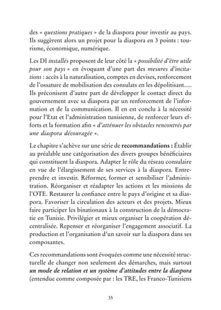 35
des « questions pratiques » de la diaspora pour investir au pays.
Ils suggèrent alors un projet pour la diaspora en 3 points : tou-
risme, économique, numérique.
Les DI installés proposent de leur côté la « possibilité d’être utile
pour son pays » en évoquant d’une part des mesures d’incita-
tions : accès à la naturalisation, comptes en devises, renforcement
de l’ossature de mobilisation des consulats en les dépolitisant….
Ils préconisent d’autre part de développer le contact direct du
gouvernement avec sa diaspora par un renforcement de l’infor-
mation et de la communication. Il en est conclu à la nécessité
pour l’Etat et l’administration tunisienne, de renforcer leurs ef-
forts et la formation afin « d’atténuer les obstacles rencontrés par
une diaspora découragée ».
Le chapitre s’achève sur une série de recommandations : Établir
au préalable une catégorisation des divers groupes bénéficiaires
qui constituent la diaspora. Adapter le rôle du réseau consulaire
en vue de l’élargissement de ses services à la diaspora. Entre-
prendre et investir. Réformer, former et sensibiliser l’adminis-
tration. Réorganiser et réadapter les actions et les missions de
l’OTE. Restaurer la confiance entre le pays d’origine et sa dias-
pora. Favoriser la circulation des acteurs et des projets. Mieux
faire participer les binationaux à la construction de la démocra-
tie en Tunisie. Privilégier et mieux organiser la coopération dé-
centralisée. Repenser et réorganiser l’engagement associatif. La
production et l’organisation d’un savoir sur la diaspora dans ses
composantes.
Ces recommandations sont évoquées comme une nécessité struc-
turelle de changer non seulement des démarches, mais surtout
un mode de relation et un système d’attitudes entre la diaspora
(entendue comme composée par : les TRE, les Franco-Tunisiens
 