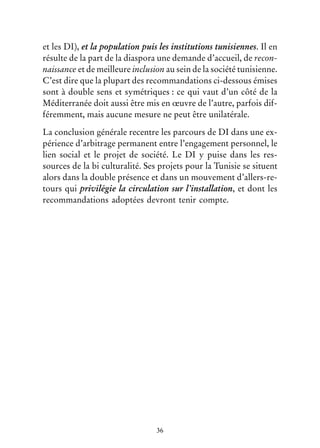 36
et les DI), et la population puis les institutions tunisiennes. Il en
résulte de la part de la diaspora une demande d’accueil, de recon-
naissance et de meilleure inclusion au sein de la société tunisienne.
C’est dire que la plupart des recommandations ci-dessous émises
sont à double sens et symétriques : ce qui vaut d’un côté de la
Méditerranée doit aussi être mis en œuvre de l’autre, parfois dif-
féremment, mais aucune mesure ne peut être unilatérale.
La conclusion générale recentre les parcours de DI dans une ex-
périence d’arbitrage permanent entre l’engagement personnel, le
lien social et le projet de société. Le DI y puise dans les res-
sources de la bi culturalité. Ses projets pour la Tunisie se situent
alors dans la double présence et dans un mouvement d’allers-re-
tours qui privilégie la circulation sur l’installation, et dont les
recommandations adoptées devront tenir compte.
 