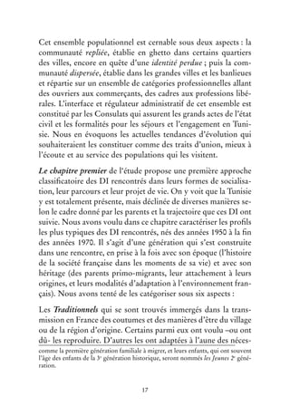 17
Cet ensemble populationnel est cernable sous deux aspects : la
communauté repliée, établie en ghetto dans certains quartiers
des villes, encore en quête d’une identité perdue ; puis la com-
munauté dispersée, établie dans les grandes villes et les banlieues
et répartie sur un ensemble de catégories professionnelles allant
des ouvriers aux commerçants, des cadres aux professions libé-
rales. L’interface et régulateur administratif de cet ensemble est
constitué par les Consulats qui assurent les grands actes de l’état
civil et les formalités pour les séjours et l’engagement en Tuni-
sie. Nous en évoquons les actuelles tendances d’évolution qui
souhaiteraient les constituer comme des traits d’union, mieux à
l’écoute et au service des populations qui les visitent.
Le chapitre premier de l‘étude propose une première approche
classificatoire des DI rencontrés dans leurs formes de socialisa-
tion, leur parcours et leur projet de vie. On y voit que la Tunisie
y est totalement présente, mais déclinée de diverses manières se-
lon le cadre donné par les parents et la trajectoire que ces DI ont
suivie. Nous avons voulu dans ce chapitre caractériser les profils
les plus typiques des DI rencontrés, nés des années 1950 à la fin
des années 1970. Il s’agit d’une génération qui s’est construite
dans une rencontre, en prise à la fois avec son époque (l’histoire
de la société française dans les moments de sa vie) et avec son
héritage (des parents primo-migrants, leur attachement à leurs
origines, et leurs modalités d’adaptation à l’environnement fran-
çais). Nous avons tenté de les catégoriser sous six aspects :
Les Traditionnels qui se sont trouvés immergés dans la trans-
mission en France des coutumes et des manières d’être du village
ou de la région d’origine. Certains parmi eux ont voulu –ou ont
dû- les reproduire. D’autres les ont adaptées à l’aune des néces-
comme la première génération familiale à migrer, et leurs enfants, qui ont souvent
l’âge des enfants de la 3e
génération historique, seront nommés les Jeunes 2e
géné-
ration.
 