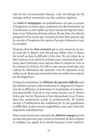 18
sités de leur environnement français, voire ont dérogé lors de
mariages mixtes notamment avec des conjoints algériens.
Les Isolés et nostalgiques ont probablement cru dans un projet
d’intégration en France puis, confrontés aux discriminations ou
à l’isolement, se sont repliés sur leurs réseaux de migrants fami-
liaux et sur l’éducation de leurs enfants. Ils ont alors vécu dans la
perspective d’un retour que n’avaient pu faire leurs parents, qui
les ouvrait à l’imaginaire des repères d’un pays chaleureux et qui
les attendait.
Viennent alors les Auto-construits qui se sont retrouvés ou sen-
tis seuls dès le départ, avec des parents enlisés dans le silence
du travail ou dans la difficulté à faire face. Ils ont refusé de se
dire victimes et ont choisi de se battre pour construire leurs par-
cours, dans l’adversité, mais toujours dans la volonté de vivre et
de colmater les brèches. Ces DI se sont souvent situés dans une
volonté de sublimation des obstacles voire de réparation et de
rachat social. Beaucoup sont insérés dans les métiers du social ou
du développement.
Comme les précédents, les Militants des quartiers difficiles sont
des résilients qui ont voulu transformer la relégation en l’expres-
sion de sa différence, et transmuter le traumatisme en construc-
tion personnelle. Ceux-là se sont moins tournés vers la Tunisie
là-bas que vers les Tunisiens et leurs descendants ici en France,
dans leur construction sociale et professionnelle. Ils veulent
œuvrer à l’amélioration des conditions de vie des populations
en difficultés, le plus souvent maghrébines, mais aussi issues des
migrations subsahariennes.
Nous avons d’autre part rencontré des Modernes engagés qui ont
pu dans leur parcours tout à la fois se distancier de leurs origines
et s’adapter aux appels de la société française. Cette moderni-
 