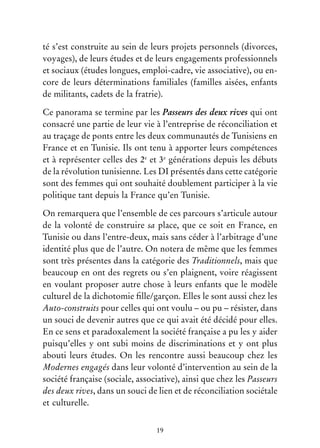 19
té s’est construite au sein de leurs projets personnels (divorces,
voyages), de leurs études et de leurs engagements professionnels
et sociaux (études longues, emploi-cadre, vie associative), ou en-
core de leurs déterminations familiales (familles aisées, enfants
de militants, cadets de la fratrie).
Ce panorama se termine par les Passeurs des deux rives qui ont
consacré une partie de leur vie à l’entreprise de réconciliation et
au traçage de ponts entre les deux communautés de Tunisiens en
France et en Tunisie. Ils ont tenu à apporter leurs compétences
et à représenter celles des 2e
et 3e
générations depuis les débuts
de la révolution tunisienne. Les DI présentés dans cette catégorie
sont des femmes qui ont souhaité doublement participer à la vie
politique tant depuis la France qu’en Tunisie.
On remarquera que l’ensemble de ces parcours s’articule autour
de la volonté de construire sa place, que ce soit en France, en
Tunisie ou dans l’entre-deux, mais sans céder à l’arbitrage d’une
identité plus que de l’autre. On notera de même que les femmes
sont très présentes dans la catégorie des Traditionnels, mais que
beaucoup en ont des regrets ou s’en plaignent, voire réagissent
en voulant proposer autre chose à leurs enfants que le modèle
culturel de la dichotomie fille/garçon. Elles le sont aussi chez les
Auto-construits pour celles qui ont voulu – ou pu – résister, dans
un souci de devenir autres que ce qui avait été décidé pour elles.
En ce sens et paradoxalement la société française a pu les y aider
puisqu’elles y ont subi moins de discriminations et y ont plus
abouti leurs études. On les rencontre aussi beaucoup chez les
Modernes engagés dans leur volonté d’intervention au sein de la
société française (sociale, associative), ainsi que chez les Passeurs
des deux rives, dans un souci de lien et de réconciliation sociétale
et culturelle.
 