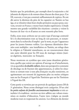 21
linéaire que les précédents, par exemple dont la trajectoire a été
jalonnée de départs et de retours dans chacun des deux pays. Ces
DI, souvent, n’ont pas construit suffisamment de repères. Ils ont
dû suivre la décision du père de les rapatrier en Tunisie en bas
âge, et se réinsérer dans leurs études primaires au pays pour, sou-
vent, revenir en France y mener leurs études supérieures. L’étude
montre une grande variabilité des réactions : certains y voient la
fracture de leur vie et d’autres en sont ressortis plus forts.
Enfin, nous nous arrêtons sur un autre type d’ancrage contrarié
lié à la discrimination tout au long de son parcours, et notam-
ment dans la recherche d’emploi : par le nom, ou par l’apparence
pour les jeunes femmes voilées. Les réponses identitaires don-
nées sont multiples : une installation en Tunisie, un refuge dans
la religion et l’identité musulmane, ou un ressourcement dans
une autre identité pour les DI issus de mariages mixtes (tuni-
so-algériens, marocains ou français).
Nous montrons en synthèse que cette jeune deuxième généra-
tion, quelles que soient ses options d’ancrage ou d’attachement,
vit au quotidien la double culture, dans une perspective constante
de décalage ou de fracture des appartenances, et selon les situa-
tions se sentant tour à tour plus française ou plus tunisienne, en
agrémentant son ressenti de jugements plus ou moins critiques
tant sur les Français à l’égard des Tunisiens que sur les Tunisiens
à l’égard des DI.
Cette partie se termine par un portrait de quelques jeunes DI de
3e
génération. Nous avons distingué trois catégories. D’un côté
les petits enfants de familles anciennement implantées et très at-
tachées à la tradition : environ un tiers adhère aux valeurs trans-
mises en matière d’éducation, l’autre tiers s’adapte au monde
moderne tout en respectant les anciens. Les éléments du dernier
 
