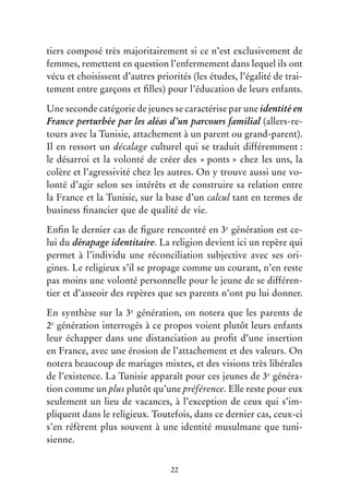22
tiers composé très majoritairement si ce n’est exclusivement de
femmes, remettent en question l’enfermement dans lequel ils ont
vécu et choisissent d’autres priorités (les études, l’égalité de trai-
tement entre garçons et filles) pour l’éducation de leurs enfants.
Une seconde catégorie de jeunes se caractérise par une identité en
France perturbée par les aléas d’un parcours familial (allers-re-
tours avec la Tunisie, attachement à un parent ou grand-parent).
Il en ressort un décalage culturel qui se traduit différemment :
le désarroi et la volonté de créer des « ponts » chez les uns, la
colère et l’agressivité chez les autres. On y trouve aussi une vo-
lonté d’agir selon ses intérêts et de construire sa relation entre
la France et la Tunisie, sur la base d’un calcul tant en termes de
business financier que de qualité de vie.
Enfin le dernier cas de figure rencontré en 3e
génération est ce-
lui du dérapage identitaire. La religion devient ici un repère qui
permet à l’individu une réconciliation subjective avec ses ori-
gines. Le religieux s’il se propage comme un courant, n’en reste
pas moins une volonté personnelle pour le jeune de se différen-
tier et d’asseoir des repères que ses parents n’ont pu lui donner.
En synthèse sur la 3e
génération, on notera que les parents de
2e
génération interrogés à ce propos voient plutôt leurs enfants
leur échapper dans une distanciation au profit d’une insertion
en France, avec une érosion de l’attachement et des valeurs. On
notera beaucoup de mariages mixtes, et des visions très libérales
de l’existence. La Tunisie apparaît pour ces jeunes de 3e
généra-
tion comme un plus plutôt qu’une préférence. Elle reste pour eux
seulement un lieu de vacances, à l’exception de ceux qui s’im-
pliquent dans le religieux. Toutefois, dans ce dernier cas, ceux-ci
s’en réfèrent plus souvent à une identité musulmane que tuni-
sienne.
 