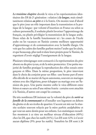 23
Le troisième chapitre aborde le vécu et les représentations iden-
titaires des DI de 2e
génération : relation à la langue, mais simul-
tanément relation au père et à la fratrie. On montre tout d’abord
que le père joue un rôle important dans la transmission et la pra-
tique de la langue : par volonté d’insertion en France ou selon sa
culture personnelle, il souhaite plutôt favoriser l’apprentissage du
français, ou plutôt privilégier la transmission de la langue arabe.
Deux relais de la famille fonctionnent ici : les cours de l’école
arabe ou les vacances en Tunisie comme meilleure opportunité
d’apprentissage et de communication avec la famille élargie. On
voit que les cadets des familles parlent moins l’arabe que les aînés,
et que beaucoup, plus tard et dans leurs projets pour la Tunisie, ils
regrettent d’avoir négligé l’enseignement de la langue.
Plusieurs témoignages sont consacrés à la représentation du père
absent ou du père tyran, et de la mère protectrice. Une petite ma-
jorité de familles pratique la reproduction des rôles sexués entre
garçons et filles. Dans la même proportion, le père intervient
dans le choix du conjoint pour ses filles : une bonne part d’entre
elles décide de se marier de façon autonome, souvent en mariages
mixtes avec des Algériens, pour échapper au mariage avec un Tu-
nisien du pays. Une partie montre enfin le vécu différent entre
frères et sœurs au sein d’une même fratrie : certains sont attachés
à la Tunisie, d’autres ont coupé les contacts.
De très nombreux DI insistent sur la volonté du père de sortir sa
famille de la communauté et d’installer son logement en dehors
du ghetto et de ses écoles de quartier. L’accent est mis sur la réus-
site scolaire souvent relayée par la mère parfois analphabète et
qui veut un autre destin pour ses enfants. Les statistiques recueil-
lies montrent à ce titre un meilleur niveau d’éducation (45%)
chez les DI, que chez les natifs (41%). Les DI sont 12% à n’avoir
aucun diplôme (9% pour les natifs). Toutefois les DI sont à 24
 