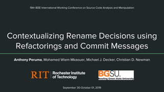 Contextualizing Rename Decisions using
Refactorings and Commit Messages
Anthony Peruma, Mohamed Wiem Mkaouer, Michael J. Decker, Christian D. Newman
19th IEEE International Working Conference on Source Code Analysis and Manipulation
September 30-October 01, 2019
 