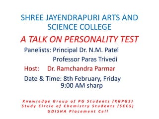 SHREE JAYENDRAPURI ARTS AND
SCIENCE COLLEGE
A TALK ON PERSONALITY TEST
Panelists: Principal Dr. N.M. Patel
Professor Paras Trivedi
Host: Dr. Ramchandra Parmar
Date & Time: 8th February, Friday
9:00 AM sharp
K n o w l e d g e G r o u p o f P G S t u d e n t s ( K G P G S )
S t u d y C i r c l e o f C h e m i s t r y S t u d e n t s ( S C C S )
U D I S H A P l a c e m e n t C e l l
 