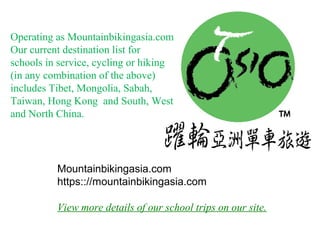 Mountainbikingasia.com
https:://mountainbikingasia.com
View more details of our school trips on our site.
Operating as Mountainbikingasia.com
Our current destination list for
schools in service, cycling or hiking
(in any combination of the above)
includes Tibet, Mongolia, Sabah,
Taiwan, Hong Kong and South, West
and North China.
 