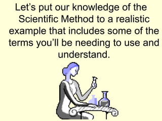 Let’s put our knowledge of the
Scientific Method to a realistic
example that includes some of the
terms you’ll be needing to use and
understand.
 