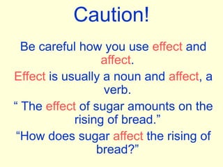 Caution!
Be careful how you use effect and
affect.
Effect is usually a noun and affect, a
verb.
“ The effect of sugar amounts on the
rising of bread.”
“How does sugar affect the rising of
bread?”
 