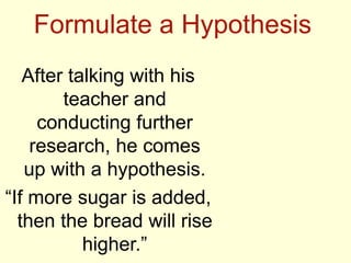 Formulate a Hypothesis
After talking with his
teacher and
conducting further
research, he comes
up with a hypothesis.
“If more sugar is added,
then the bread will rise
higher.”
 