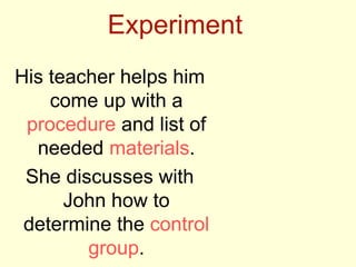 Experiment
His teacher helps him
come up with a
procedure and list of
needed materials.
She discusses with
John how to
determine the control
group.
 