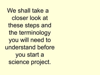 We shall take a
closer look at
these steps and
the terminology
you will need to
understand before
you start a
science project.
 
