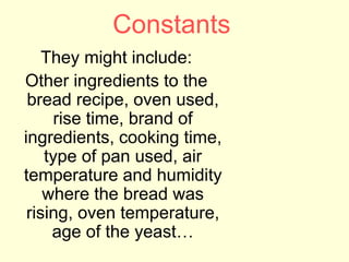 Constants
They might include:
Other ingredients to the
bread recipe, oven used,
rise time, brand of
ingredients, cooking time,
type of pan used, air
temperature and humidity
where the bread was
rising, oven temperature,
age of the yeast…
 