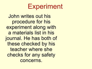 Experiment
John writes out his
procedure for his
experiment along with
a materials list in his
journal. He has both of
these checked by his
teacher where she
checks for any safety
concerns.
 