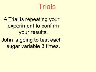 Trials
A Trial is repeating your
experiment to confirm
your results.
John is going to test each
sugar variable 3 times.
 