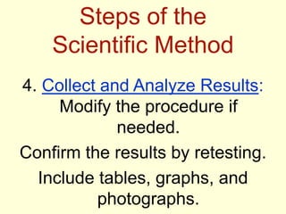 Steps of the
Scientific Method
4. Collect and Analyze Results:
Modify the procedure if
needed.
Confirm the results by retesting.
Include tables, graphs, and
photographs.
 