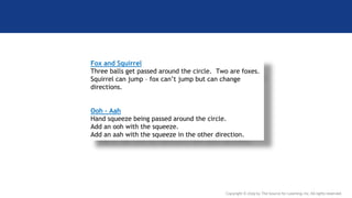 Copyright © 2019 by The Source for Learning, Inc. All rights reserved.
Fox and Squirrel
Three balls get passed around the circle. Two are foxes.
Squirrel can jump – fox can’t jump but can change
directions.
Ooh – Aah
Hand squeeze being passed around the circle.
Add an ooh with the squeeze.
Add an aah with the squeeze in the other direction.
 