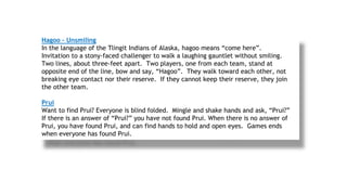 Hagoo – Unsmiling
In the language of the Tlingit Indians of Alaska, hagoo means “come here”.
Invitation to a stony-faced challenger to walk a laughing gauntlet without smiling.
Two lines, about three-feet apart. Two players, one from each team, stand at
opposite end of the line, bow and say, “Hagoo”. They walk toward each other, not
breaking eye contact nor their reserve. If they cannot keep their reserve, they join
the other team.
Prui
Want to find Prui? Everyone is blind folded. Mingle and shake hands and ask, “Prui?”
If there is an answer of “Prui?” you have not found Prui. When there is no answer of
Prui, you have found Prui, and can find hands to hold and open eyes. Games ends
when everyone has found Prui.
 
