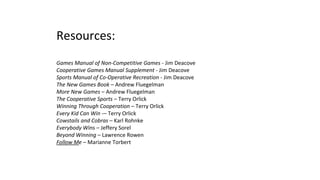 Resources:
Games Manual of Non-Competitive Games - Jim Deacove
Cooperative Games Manual Supplement - Jim Deacove
Sports Manual of Co-Operative Recreation - Jim Deacove
The New Games Book – Andrew Fluegelman
More New Games – Andrew Fluegelman
The Cooperative Sports – Terry Orlick
Winning Through Cooperation – Terry Orlick
Every Kid Can Win -– Terry Orlick
Cowstails and Cobras – Karl Rohnke
Everybody Wins – Jeffery Sorel
Beyond Winning – Lawrence Rowen
Follow Me – Marianne Torbert
 
