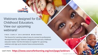 Webinars designed for Early
Childhood Educators.
View our upcoming
webinars!
F R E E E A R L Y C H I L D H O O D W E B I N A R S
The Source for Learning makes it easy to connect to professional
development through webinars designed to meet early childhood
educator needs. Visit the link below to register for upcoming
webinars and sign up to receive future announcements.
https://www.sourceforlearning.org/ecei/page/webinarsLearn more:
Copyright © 2019 by The Source for Learning, Inc. All rights reserved.
 