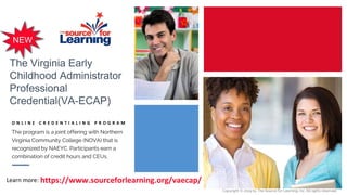 The Virginia Early
Childhood Administrator
Professional
Credential(VA-ECAP)
O N L I N E C R E D E N T I A L I N G P R O G R A M
The program is a joint offering with Northern
Virginia Community College (NOVA) that is
recognized by NAEYC. Participants earn a
combination of credit hours and CEUs.
https://www.sourceforlearning.org/vaecap/Learn more:
NEW
Copyright © 2019 by The Source for Learning, Inc. All rights reserved.
 