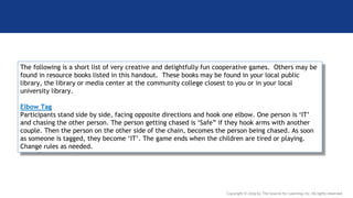 The following is a short list of very creative and delightfully fun cooperative games. Others may be
found in resource books listed in this handout. These books may be found in your local public
library, the library or media center at the community college closest to you or in your local
university library.
Elbow Tag
Participants stand side by side, facing opposite directions and hook one elbow. One person is ‘IT’
and chasing the other person. The person getting chased is ‘Safe” if they hook arms with another
couple. Then the person on the other side of the chain, becomes the person being chased. As soon
as someone is tagged, they become ‘IT’. The game ends when the children are tired or playing.
Change rules as needed.
Copyright © 2019 by The Source for Learning, Inc. All rights reserved.
 