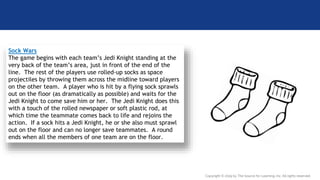 Copyright © 2019 by The Source for Learning, Inc. All rights reserved.
Sock Wars
The game begins with each team’s Jedi Knight standing at the
very back of the team’s area, just in front of the end of the
line. The rest of the players use rolled-up socks as space
projectiles by throwing them across the midline toward players
on the other team. A player who is hit by a flying sock sprawls
out on the floor (as dramatically as possible) and waits for the
Jedi Knight to come save him or her. The Jedi Knight does this
with a touch of the rolled newspaper or soft plastic rod, at
which time the teammate comes back to life and rejoins the
action. If a sock hits a Jedi Knight, he or she also must sprawl
out on the floor and can no longer save teammates. A round
ends when all the members of one team are on the floor.
 