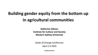 Building gender equity from the bottom up
in agricultural communities
Katherine Gibson
Institute for Culture and Society
Western Sydney University
Seeds of Change Conference
April 2-4 2019
 